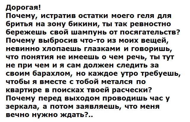 Дорогая!
Почему, истратив остатки моего геля для бритья на зону бикини, ты так ревностно бережешь свой шампунь от посагательств?
Почему выбросив что-то из моих вещей, невинно хлопаешь глазами и говоришь, что понятия не имеешь о чем речь, ты тут не при чем и я вам должен следить за своим барахлом, но каждое утро требуешь, чтобы я вместе с тобой мета