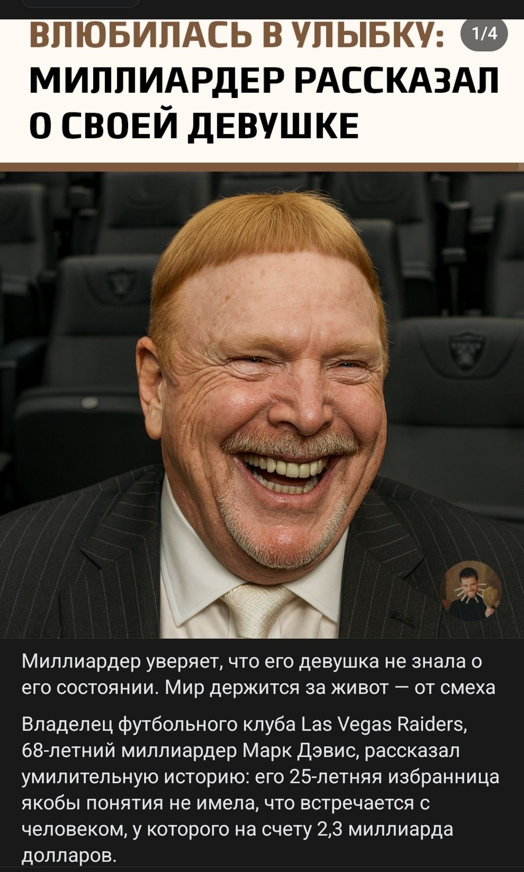 ВЛЮБИЛАСЬ В УЛЫБКУ: 1/4 МИЛЛИАРДЕР РАССКАЗАЛ О СВОЕЙ ДЕВУШКЕ

Миллиардер уверяет, что его девушка не знала о его состоянии. Мир держится за живот — от смеха

Владельец футбольного клуба Las Vegas Raiders, 68-летний миллиардер Марк Дэвис, рассказал умилительную историю: его 25-летняя избранница якобы понятия не имела, что встречается с человеком, у 