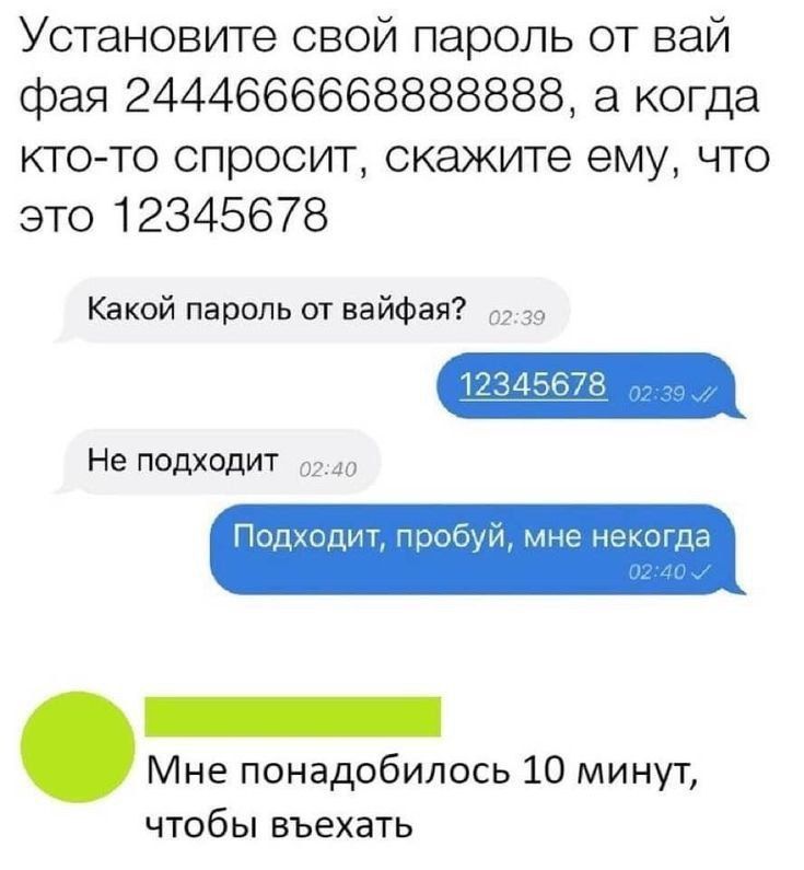 Установите свой пароль от вай фая 24446666668888888, а когда кто-то спросит, скажите ему, что это 12345678
Какой пароль от вайфая?
12345678
Не подходит
Подходит, попробуй, мне некогда
Мне понадобилось 10 минут, чтобы выехать