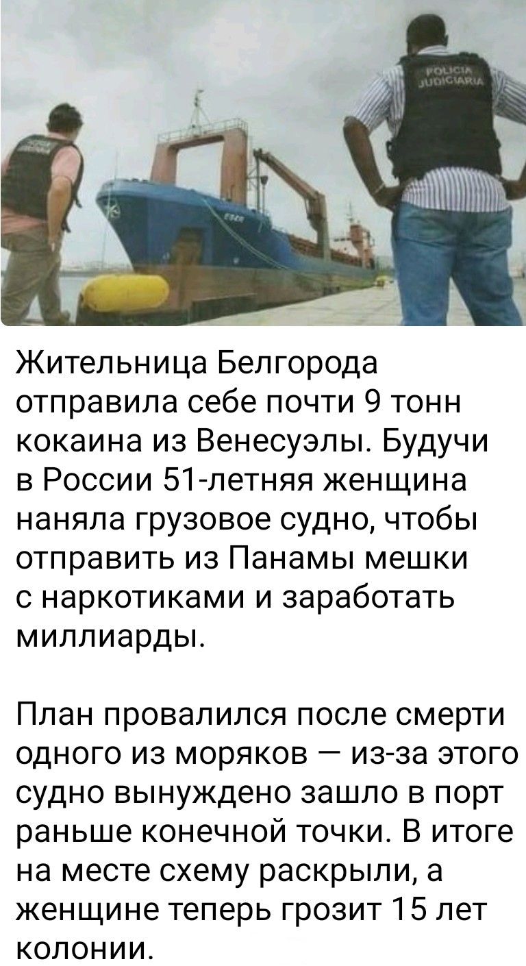Жительница Белгорода отправила себе почти 9 тонн кокаина из Венесуэлы. Будучи в России 51-летняя женщина наняла грузовое судно, чтобы отправить из Панамы мешки с наркотиками и заработать миллиарды. План провалился после смерти одного из моряков — из-за этого судно вынуждено зашло в порт ранее конечной точки. В итоге на месте схему раскрыли, а женщи