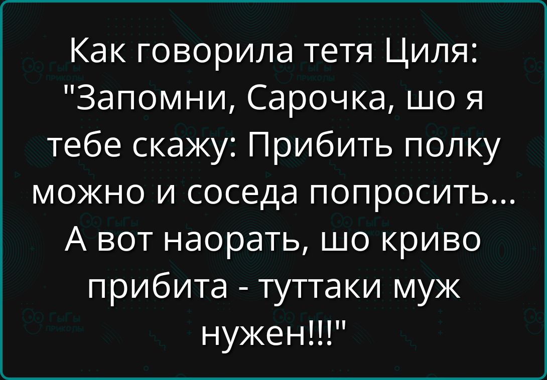 Как говорила тетя Циля: «Запомни, Сарачка, что я тебе скажу: Прибить полку можно и соседа попросить... А вот наорать, шо криво прибита - туттаки муж нужен!!!»