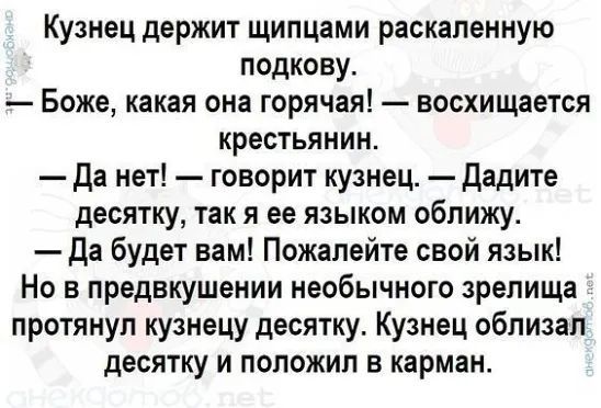 Кузнец держит щипцами раскалённую подкову. — Боже, какая она горячая! — восхищается крестьянин. — Да нет! — говорит кузнец. — Дайте десятку, так я её языком облизу. — Да будет вам! Пожалуйста, свой язык! Но в предшествующем необычном зрелище протянул кузнецу десятку. Кузнец облизал десятку и положил в карман.