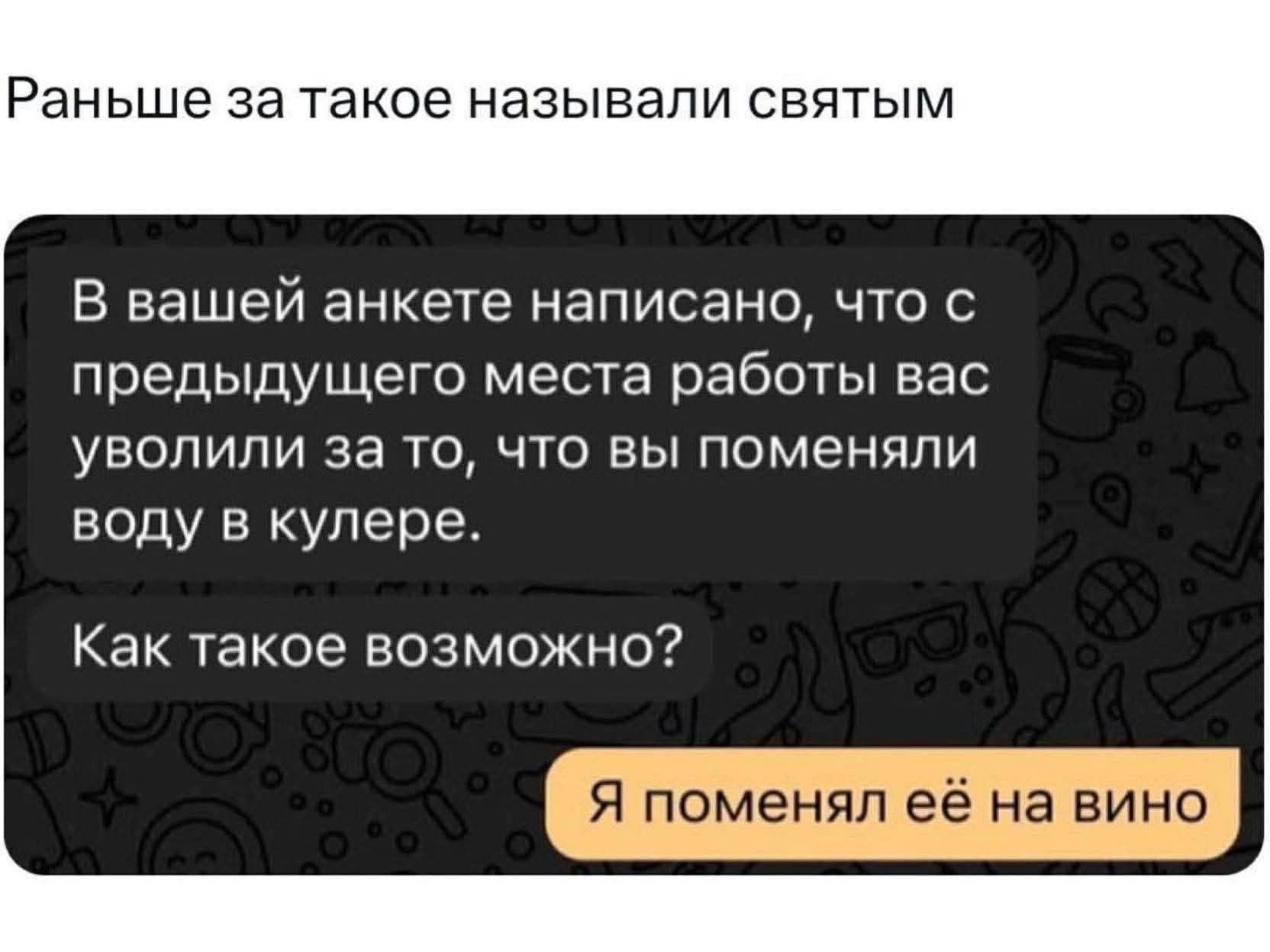 Раньше за такое называли святым
В вашей анкете написано, что с предыдущего места работы вас уволили за то, что вы поменяли воду в кулере.
Как такое возможно?
Я поменял её на вино