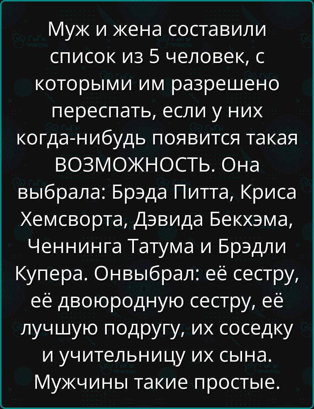 Муж и жена составили список из 5 человек, с которыми им разрешено переспать, если у них когда-нибудь появится такая ВОЗМОЖНОСТЬ. Она выбрала: Брэдa Питта, Криса Хемсворта, Дэвида Бекхэма, Ченннига Татума и Брэдли Купера. Он выбрал: её сестру, её двоюродную сестру, её лучшую подругу, их соседку и учительницу их сына. Мужчины такие простые.