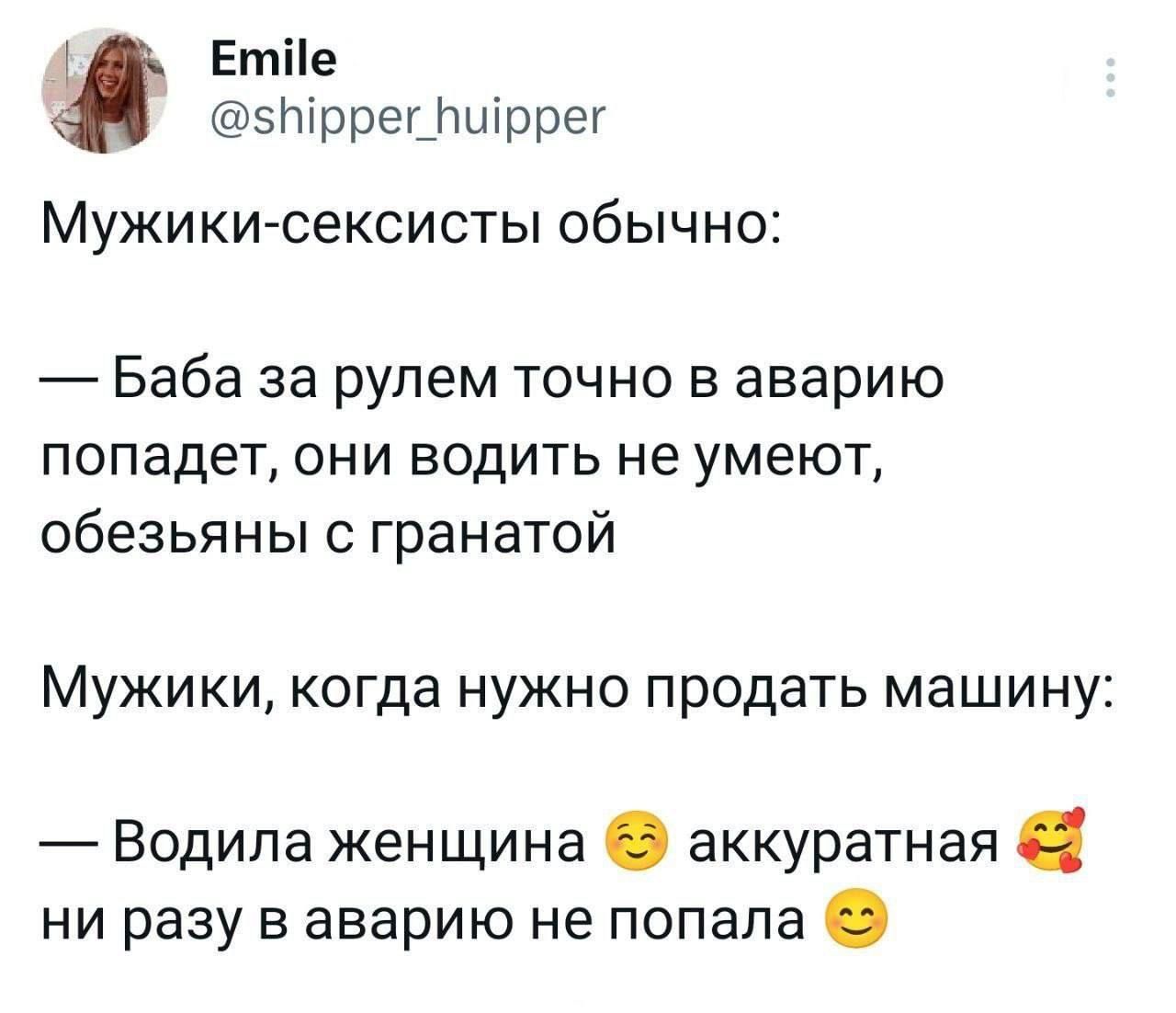Мужики-сексисты обычно:
— Баба за рулем точно в аварию попадет, они водить не умеют, обезьян с гранатой

Мужики, когда нужно продать машину:
— Водила женщина 😌 аккуратная 🥰 ни разу в аварию не попала 😊