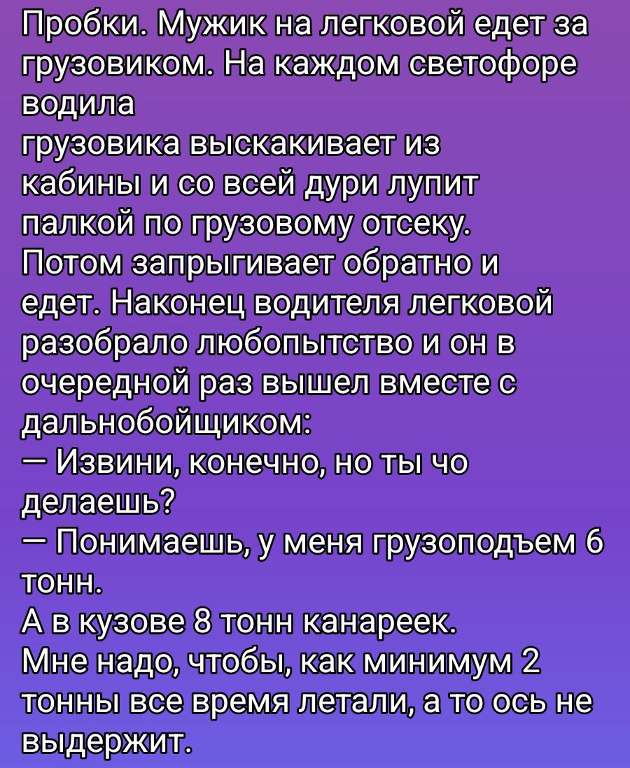 Пробки. Мужик на легковой ездит за грузовиком. На каждом светофоре водителя грузовика выскакивает из кабины и со всей дури лупит палкой по грузовому отсеку. Потом запрыгивает обратно и едет. Наконец водитель легковой разобрал любопытство и он в очередной раз вышел вместе с дальнобойщиком:
— Извините, конечно, но ты что делаешь?
— Понимаешь, у меня 