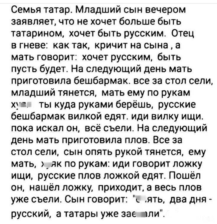 Семья татар. Младший сын вечером заявляет, что не хочет больше быть татарионом, хочет быть русским. Отец в гневе: как так, кричит на сына, а мать говорит: хочет русским, быть пусть будет. На следующий день мать приготовила бешбармак. все за стол сели, младший тянется, мать ему по рукам хм... ты куда руками берёшь, русские бешбармак вилкой едят. иди