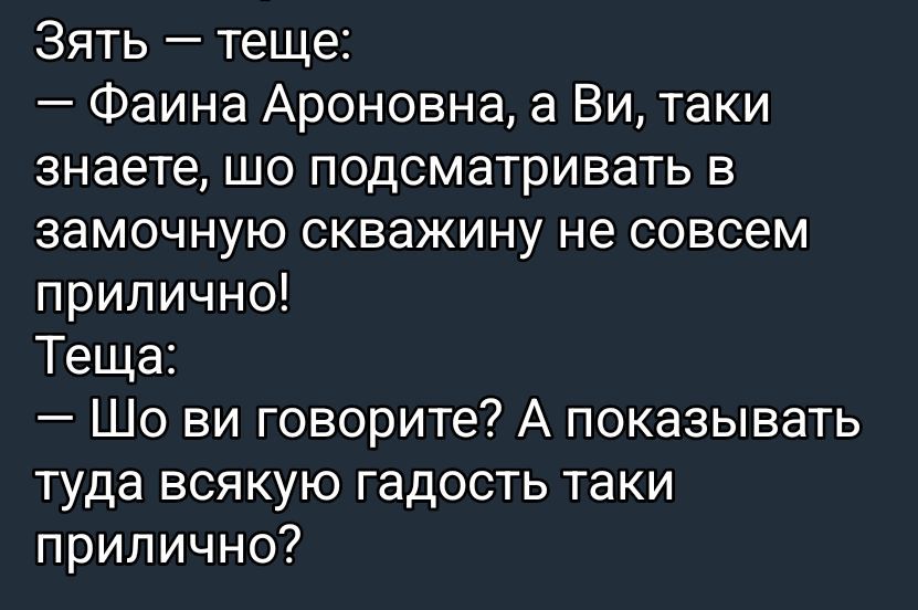 Зять — тещe:
— Фаина Ароновна, а Ви, таки знаѐте, шо подсматривать в замочную скважину не совсем прилично!
Теща:
— Шо ви говорите? А показывать туда всякую гадость таки прилично?