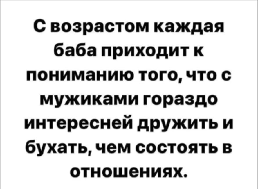 С возрастом каждая баба приходит к пониманию того, что с мужиками гораздо интересней дружить и бухать, чем состоять в отношениях.
