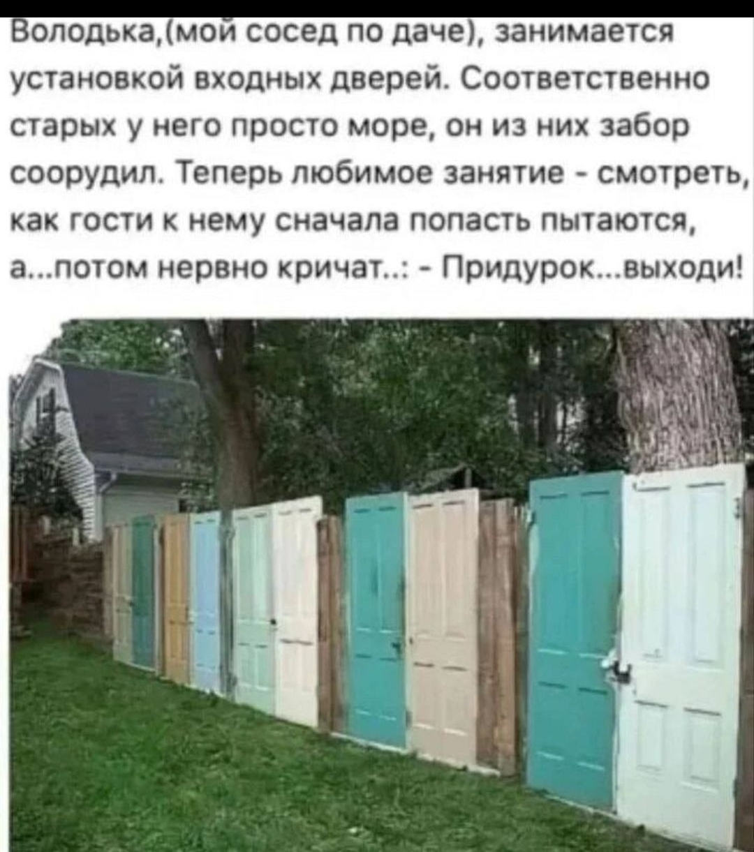 Володька, (мой сосед по даче), занимается установкой входных дверей. Соответственно старых у него просто море, он из них забор соорудил. Теперь любимое занятие - смотреть, как гости к нему сначала попасть пытаются, а... потом нервно кричат... Придурок... выходи!