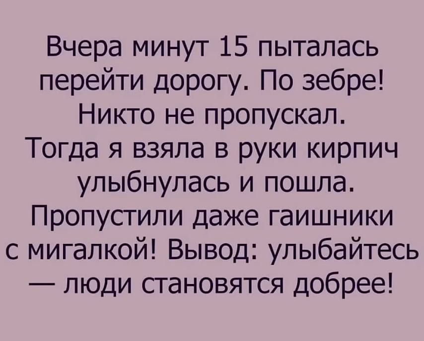 Вчера минуты 15 пыталась перейти дорогу. По зебре! Никто не пропускал. Тогда я взяла в руки кирпич улыбнулась и пошла. Пропустили даже гаишники с мигалкой! Вывод: улыбайтесь — люди становятся добрее!