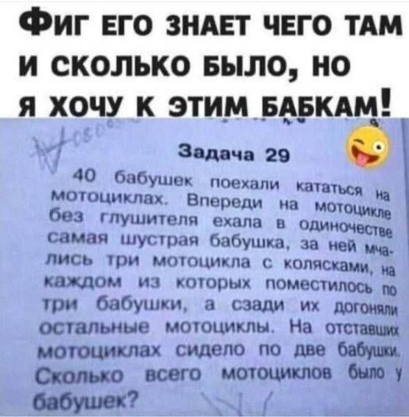 ФИГ ЕГО ЗНАЕТ ЧЕГО ТАМ И СКОЛЬКО БЫЛО, НО Я ХОЧУ К ЭТИМ БАБКАМ!
Задача 29
40 бабушек поехали кататься на мотоциклах. Впереди на мотоцикле без глушителя ехала в одиночество самая шустрая бабушка, за ней мчались три мотоцикла с колясками, на каждом из которых помещалось по три бабушки, а сзади их догонялo remaining мотоциклы. На отставших мотоциклах 