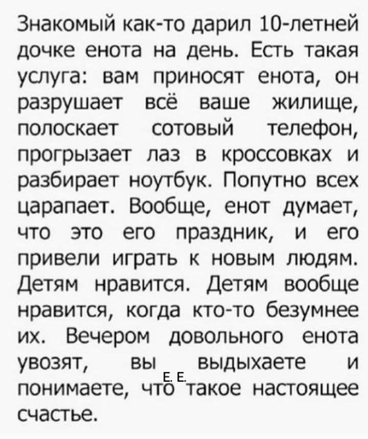 Знакомый как‑то дарил 10-летней дочке енота на день. Есть такая услуга: вам приносят енота, он разрушает всё ваше жилище, полоскaет сотовый телефон, прогрызает лаз в кроссовках и разбирает ноутбук. Попутно всех царапает. Вообще, енот думает, что это его праздник, и его привели играть к новым людям. Детям нравится. Детям вообще нравится, когда кто-т