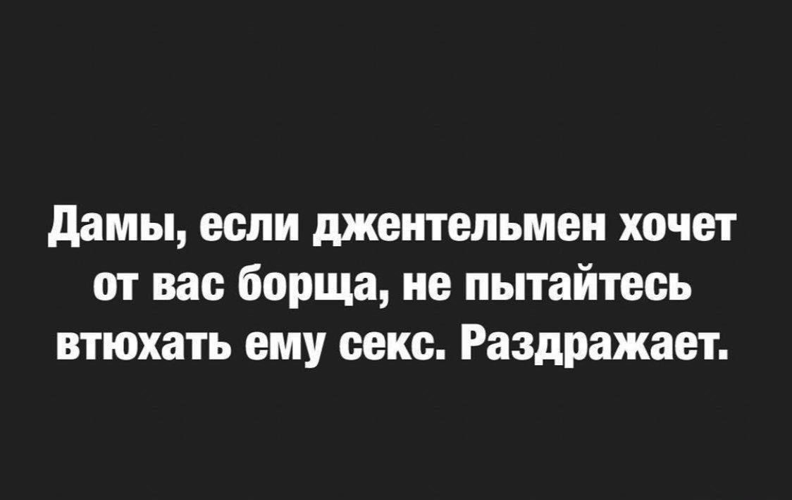 Дамы, если джентльмен хочет от вас борща, не пытайтесь втюхать ему секс. Раздражает.