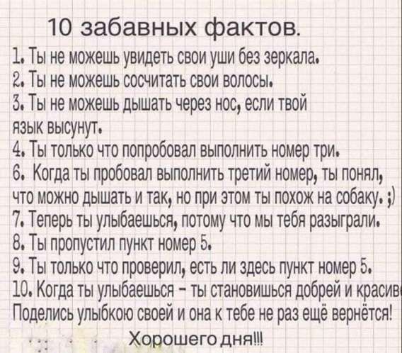 10 забавных фактов.
1. Ты не можешь увидеть свои уши без зеркала.
2. Ты не можешь сосчитать свои волосы.
3. Ты не можешь дышать через нос, если твой язык высунут.
4. Ты только что попробовал выполнить номер три.
5. Когда ты пробовал выполнить третий номер, ты понял, что можно дышать и так, но при этом он похож на собаку.
6. ​7. Теперь ты улыбаешься