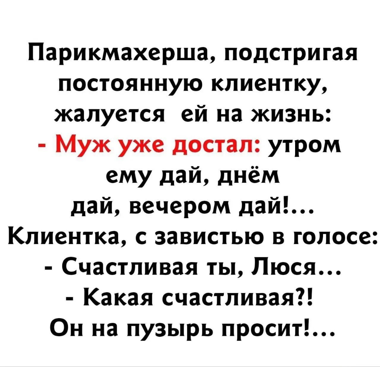 Парикмахерша, подстригая постоянную клиентку, жалуется ей на жизнь:
- Муж уже достал: утром ему дай, днём дай, вечером дай!...
Клиентка, с завистью в голосе:
- Счастливая ты, Люся...
- Какая счастливая?!
Он на пузырь просит!...