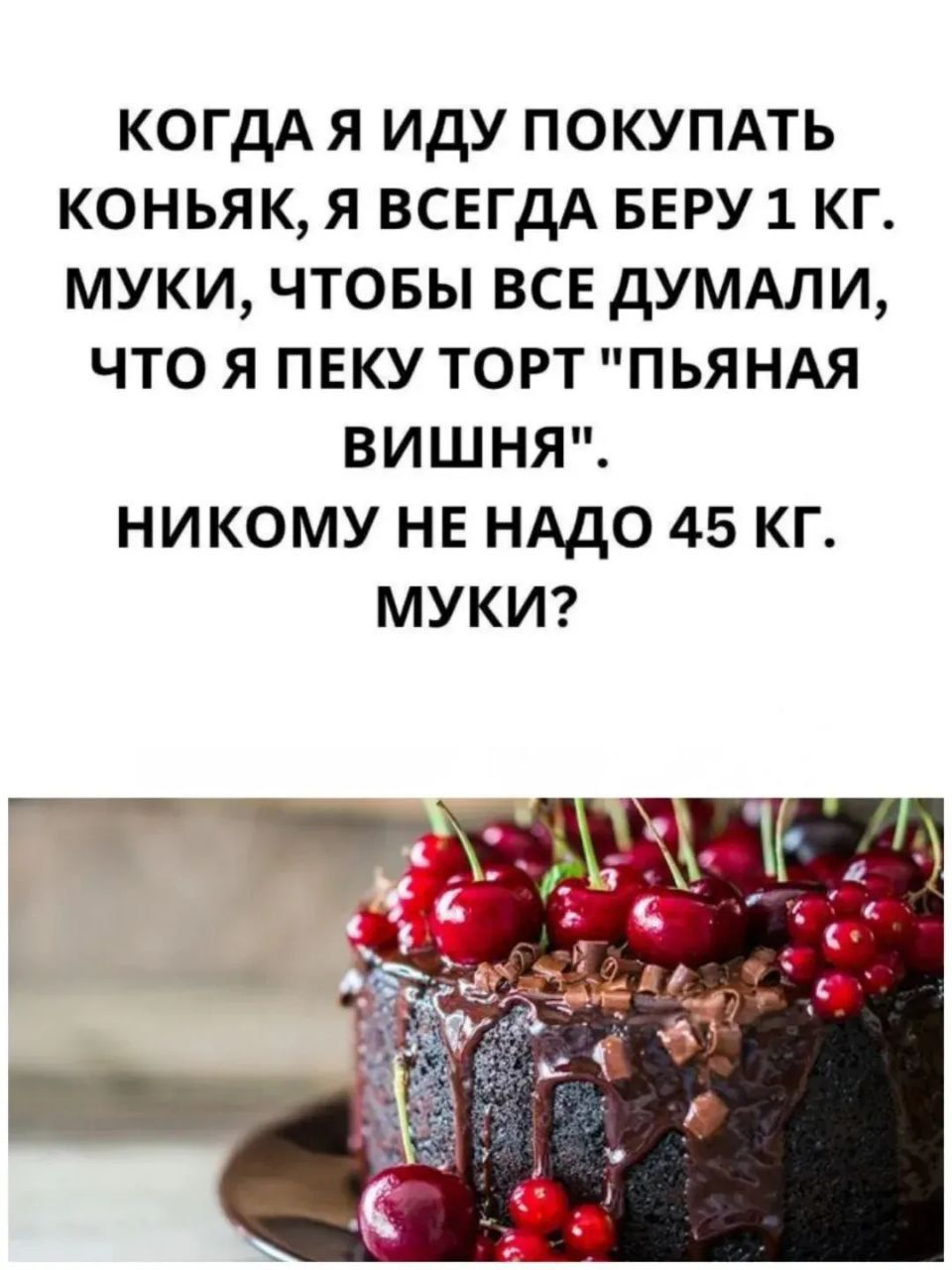 КОГДА Я ИДУ ПОКУПАТЬ КОНЬЯК, Я ВСЕГДА БЕРУ 1 КГ. МУКИ, ЧТОБЫ ВСЕ ДУМАЛИ, ЧТО Я ПЕКУ ТОРТ 'ПЬЯНАЯ ВИШНЯ'. НИКОМУ НЕ НАДО 45 КГ. МУКИ?