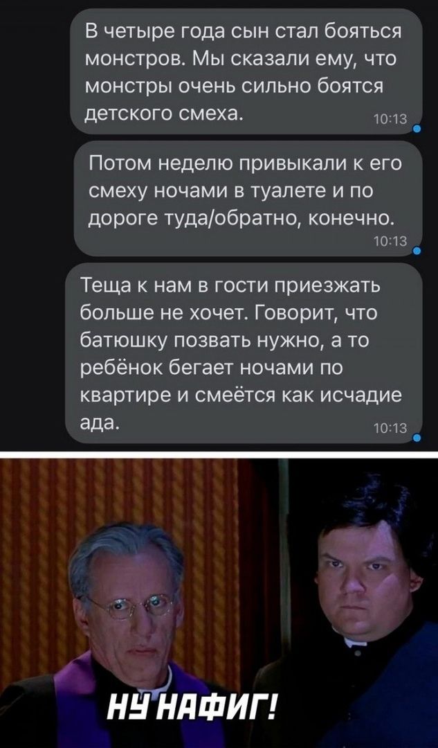 В четыре года сын стал бояться монстров. Мы сказали ему, что монстры очень сильно боятся детского смеха.

Потом неделю привыкали к его смеху ночами в туалете и по дороге туда/обратно, конечно.

Теща к нам в гости приезжать больше не хочет. Говорит, что батюшку позвать нужно, а то ребёнок бегает ночами по квартире и смеётся как исчадий ада.

Ну нафи