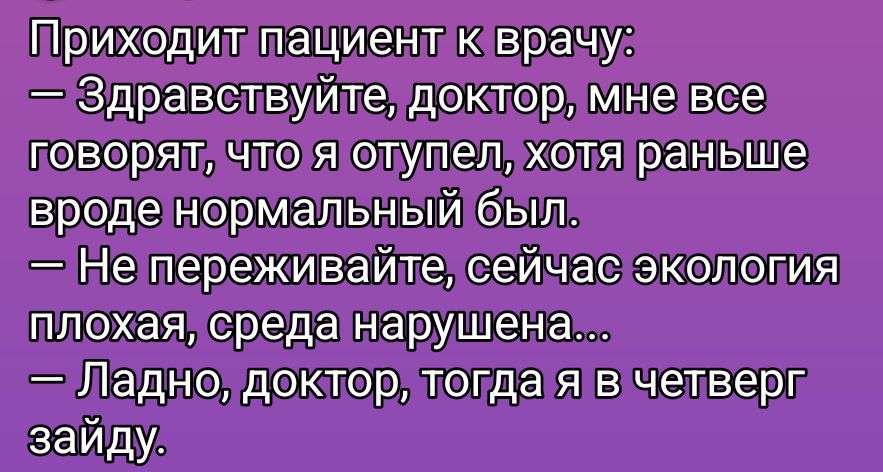 Приходит пациент к врачу:
— Здравствуйтe, доктор, мне все говорят, что я отупел, хотя раньше вроде нормальный был.
— Не переживайте, сейчас экология плохая, среда нарушена...
— Ладно, доктор, тогда я в четверг зайду.