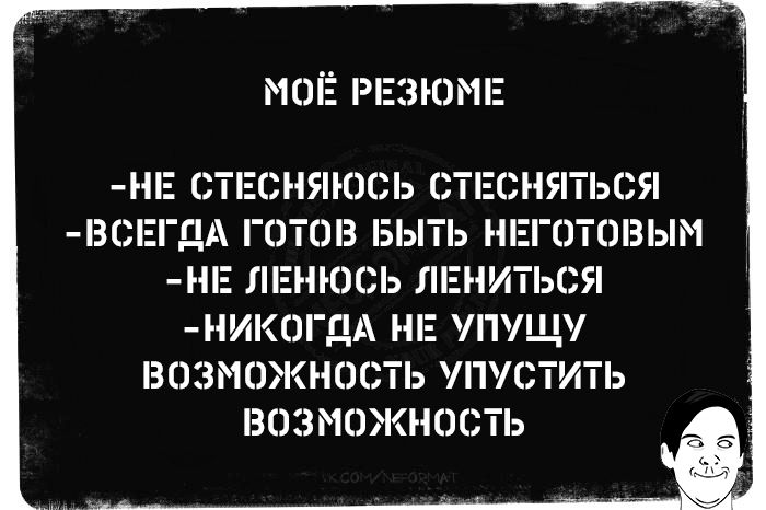 МОЁ РЕЗЮМЕ
-НЕ СТЕШНЯЮСЬ СТЕШАТЬСЯ
-ВСЕГДА ГОТОВ БЫТЬ НЕГОТОВЫМ
-НЕ ЛЕНЮСЬ ЛЕНИТЬСЯ
-НИКОГДА НЕ УПУЩУ ВОЗМОЖНОСТЬ УЛУЧШИТЬ ВОЗМОЖНОСТЬ