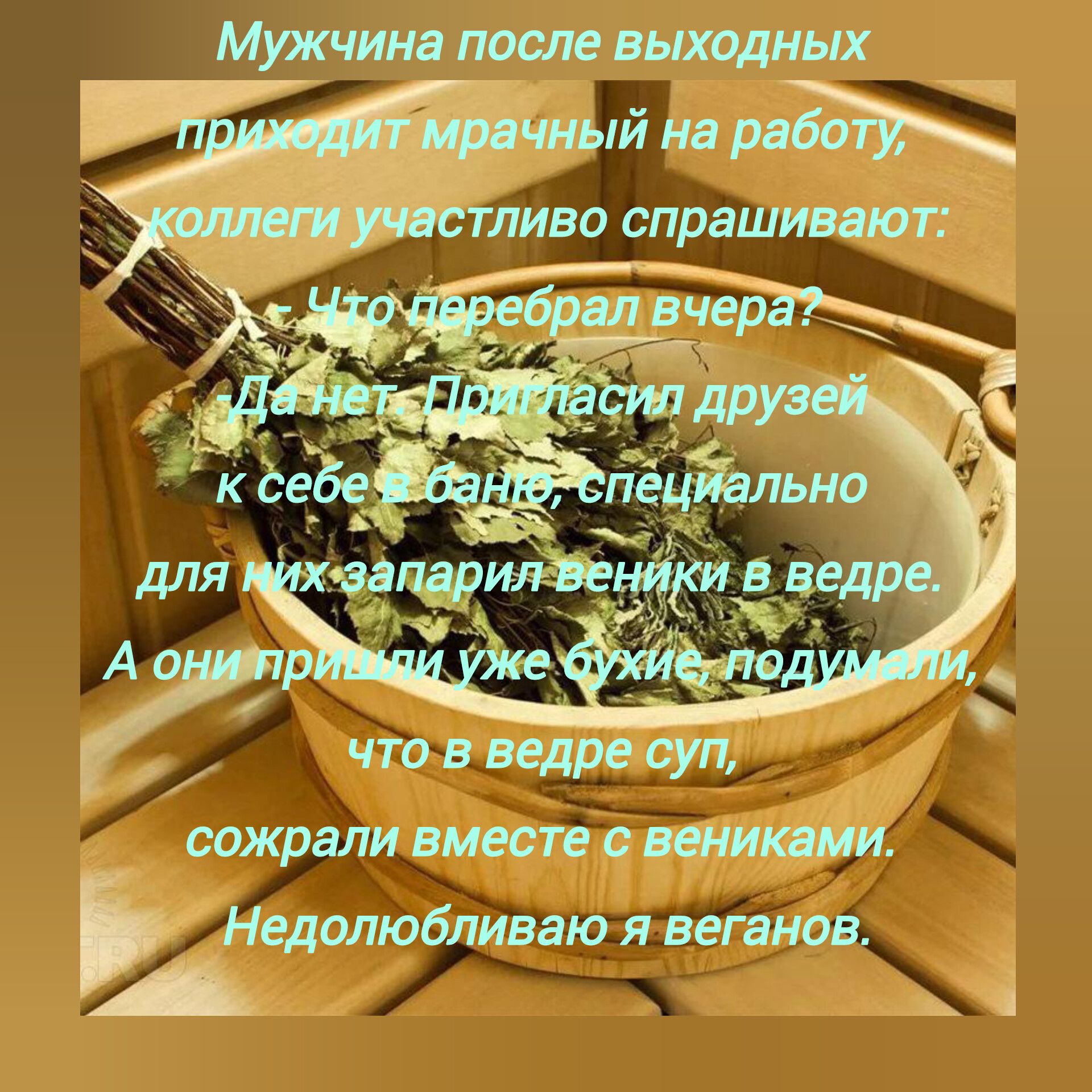 Мужчина после выходных приходит мрачный на работу, коллеги участливо спрашивают:\nЧто переврал вчера?\nДа нет — Прогнал друзья к себе в бане, специально для них запарил венички в ведре.\nА они подумали уже хуже, что в ведре суп,\nсожрали вместе с вениками.\nНедолюбовал я веганов.