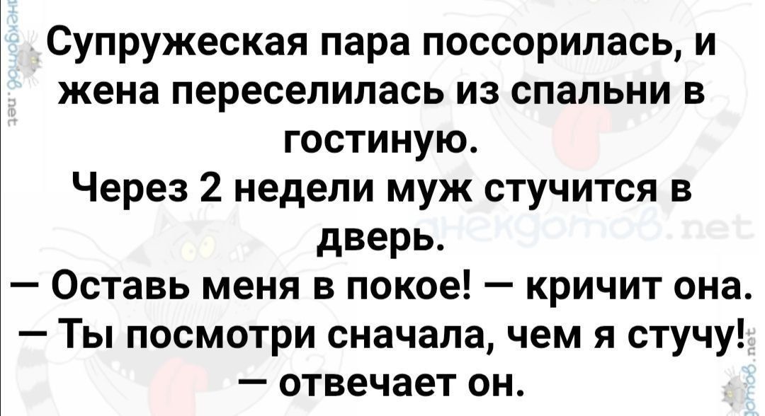 Супружеская пара поссорилась, и жена переселилась из спальни в гостиную. Через 2 недели муж стучится в дверь. 
— Оставь меня в покое! — кричит она. 
— Ты посмотри сначала, чем я стучу! — отвечает он.
