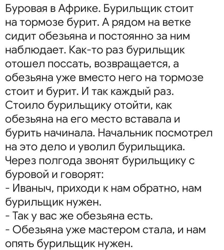 Буровая в Африке. Бурильщик стоит на тормозе бурит. А рядом на ветке сидит обезьянa и постоянно за ним наблюдает. Как-то раз бурильщик отошел поссать, возвращается, а обезьяна уже вместо него на тормозе стоит и бурит. И так каждый раз. Стоило бурильщику отойти, как обезьяна на его место вставала и бурить начинала. Начальник посмотрел на это дело и 