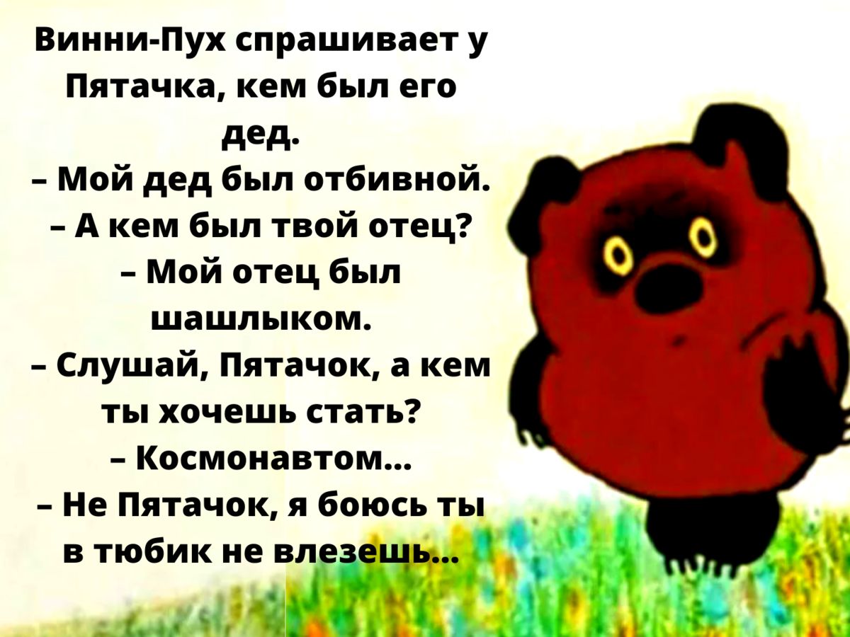 Винни-Пух спрашивает у Пятачка, кем был его дед.\n- Мой дед был отбивной.\n- А кем был твой отец?\n- Мой отец был шашлыком.\n- Слушай, Пятачок, а кем ты хочешь стать?\n- Космонавтом...\n- Не Пятачок, я боюсь ты в тюбик не влезешь...