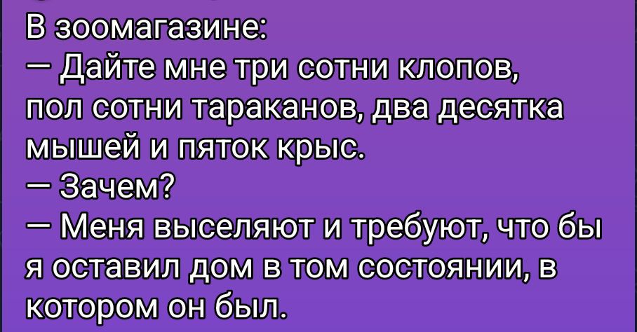 В зоомагазине:
— Дайте мне три сотни клопов, пол сотни тараканов, два десятка мышей и пяток крыс.
— Зачем?
— Меня выселяют и требуют, что бы я оставил дом в том состоянии, в котором он был.