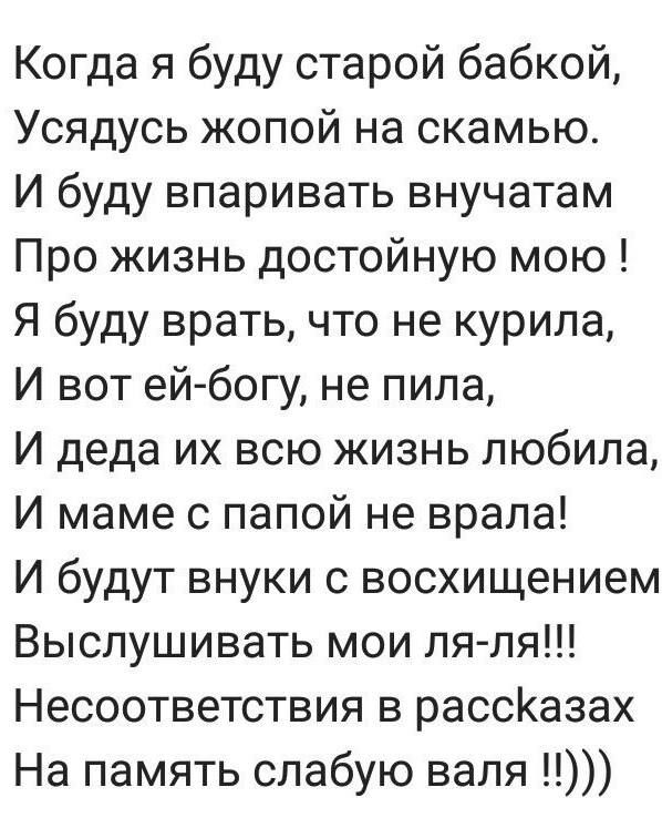 Когда я буду старой бабкой,
Усядусь жопой на скамью.
И буду впраивать внучат
Про жизнь достойную мою !
Я буду врать, что не курила,
И вот ей-богу, не пила,
И деда их всю жизнь любила,
И маме с папой не врала!
И budou внуки с восторжением
Выслушивать мои ля-ля!!!
Несоответствия в рассказах
На память слабую валя !!!))