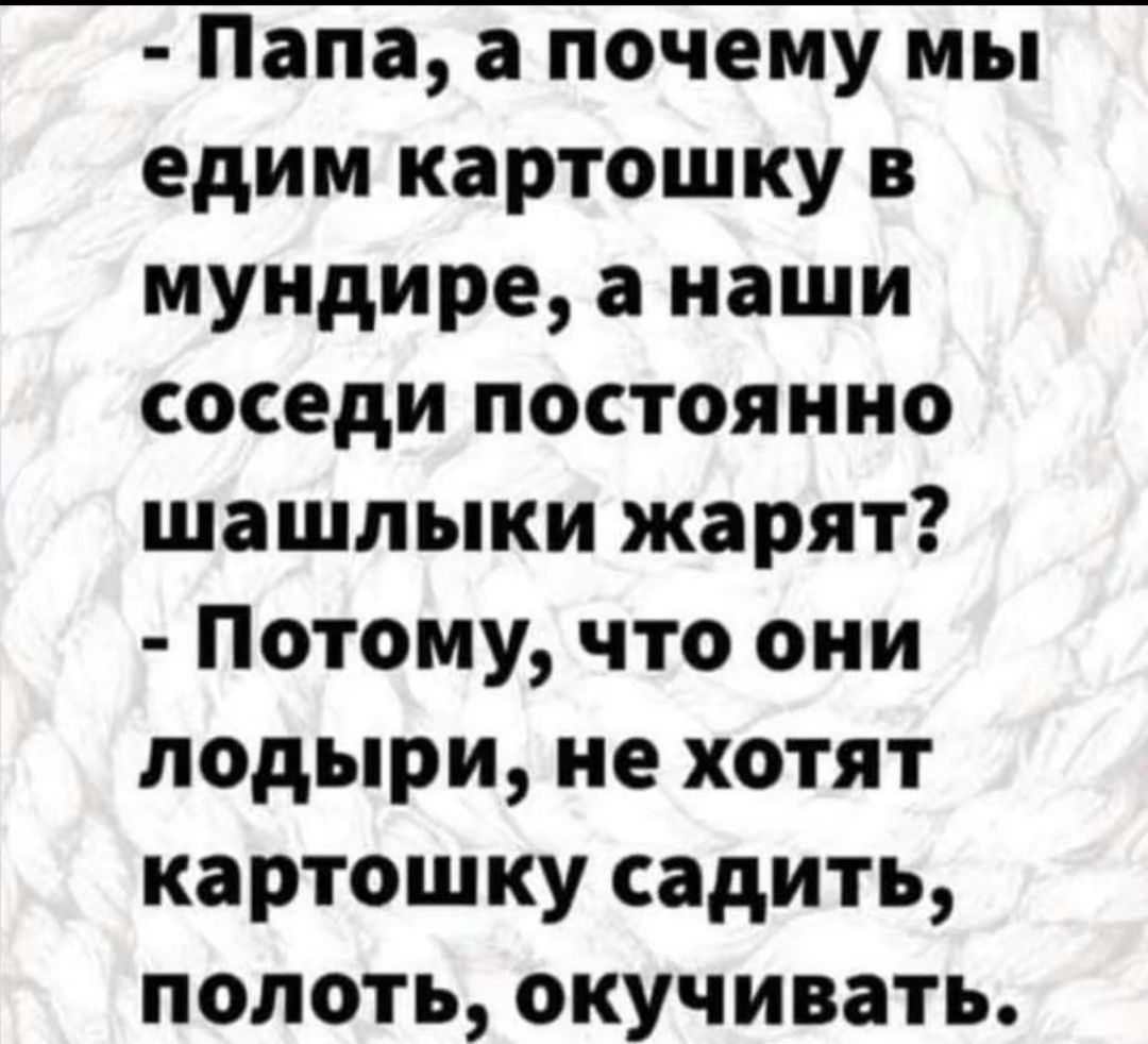 - Папа, а почему мы едим картошку в мундире, а наши соседи постоянно шашлыки жарят? - Потому, что они лодыри, не хотят картошку садить, полоть, окучивать.