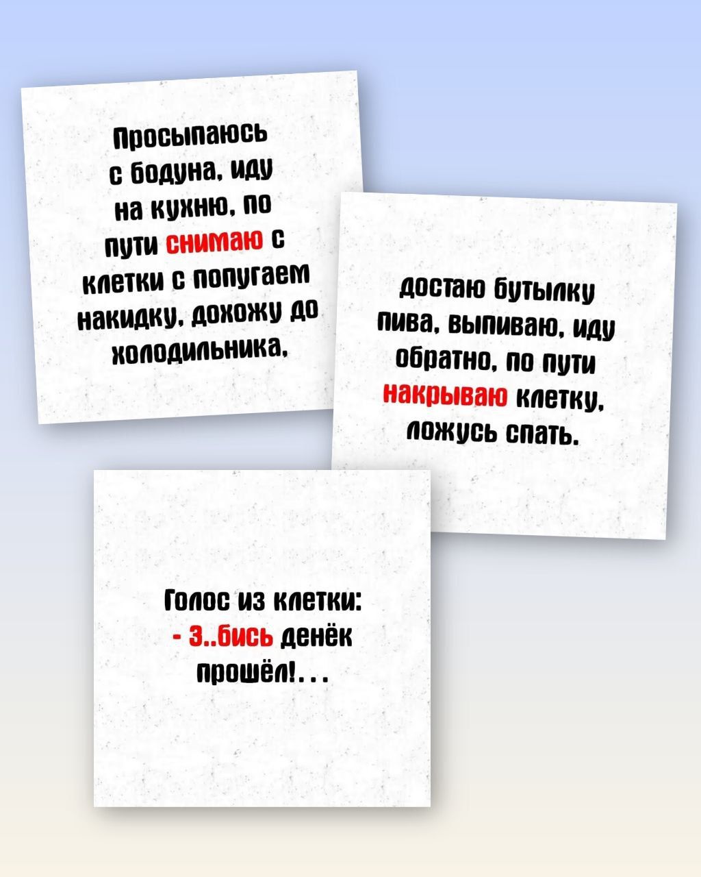 Просыпаюсь с бодуна, иду на кухню, по пути снимаю с клетки с попугаем накидку. дохожу до холодильника.\n\nдостаю бутылку пива, выпиваю, иду обратно, по пути накрываю клетку. ложусь спать.\n\nГолос из клетки: - ...бись денёк прошёл! ...