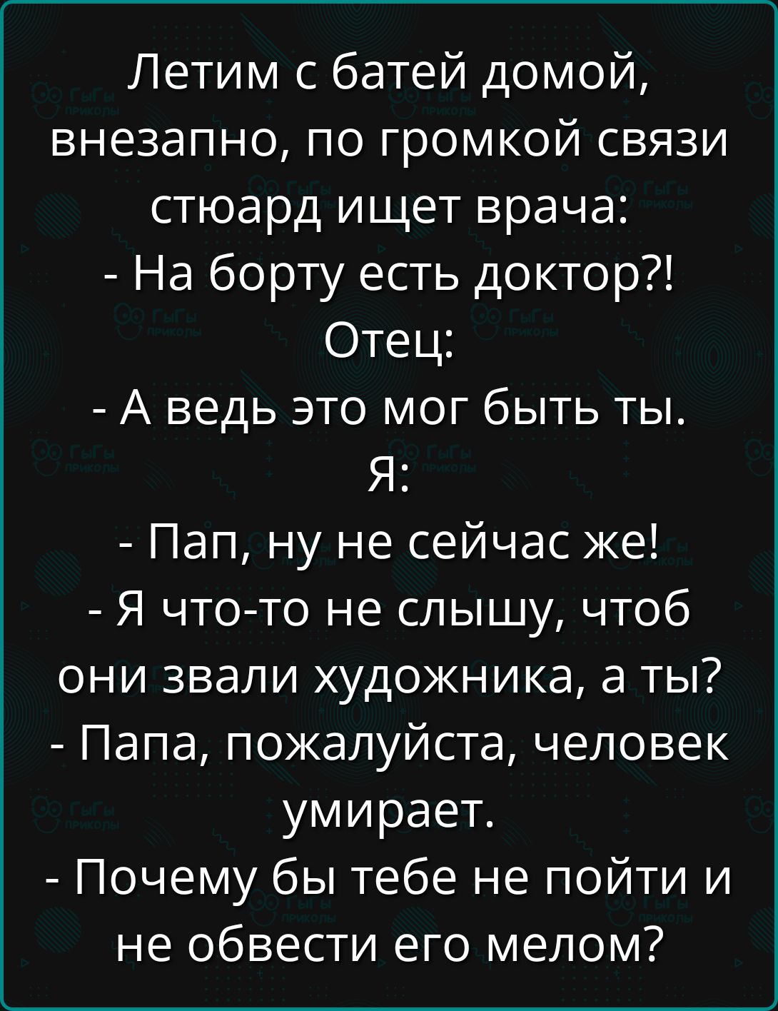 Летим с батей домой, внезапно, по громкой связи стюард ищет врача: - На борту есть доктор?! Отец: - А ведь это мог быть ты. Я: - Пап, ну не сейчас же! - Я что-то не слышу, чтоб они звали художника, а ты? - Папа, пожалуйста, человек умирает. - Почему бы тебе не пойти и не обвести его мелом?