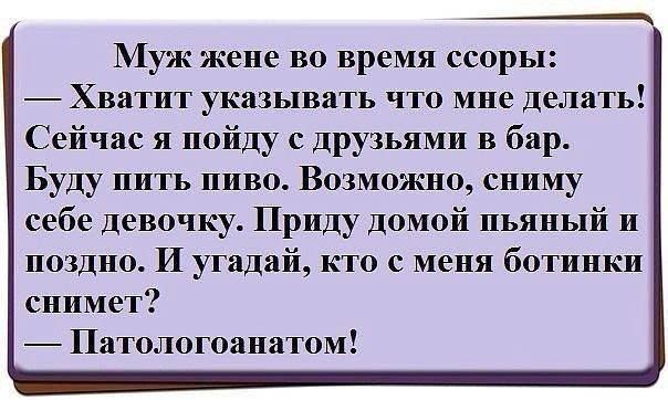 Муж же во время ссоры:
— Хватит указывать что мне делать!
Сейчас я пойду с друзьями в бар.
Буду пить. Возможно, сниму себе девочку.
Приду домой пьяный и поздно. И угадай, кто с меня ботинки снимет?
— Патологоанатом!