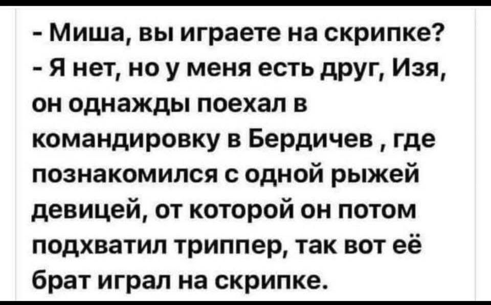 - Миша, вы играете на скрипке? - Я нет, но у меня есть друг, Изя, он однажды поехал в Бердичев, где познакомился с одной рыжей девушкой, от которой он потом подхватил триппер, так вот её брат играл на скрипке.