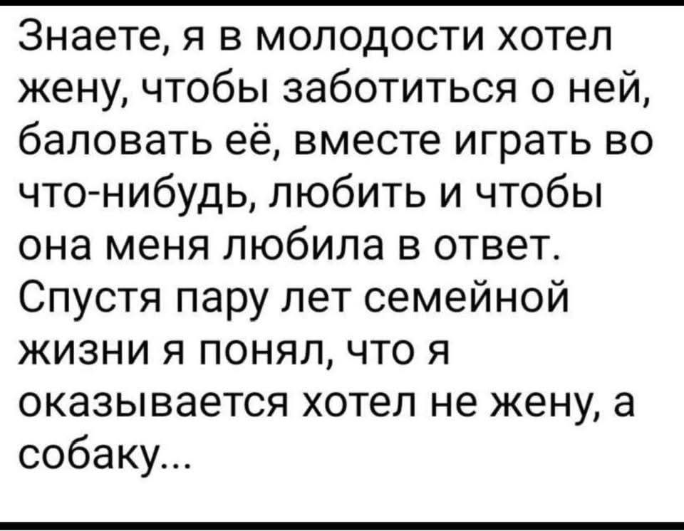 Знаете, я в молодости хотел жену, чтобы заботиться о ней, баловать её, вместе играть во что-нибудь, Любить и чтобы она меня любила в ответ. Спустя пару лет семейной жизни я понял, что я оказался хотел не жену, а собаку...