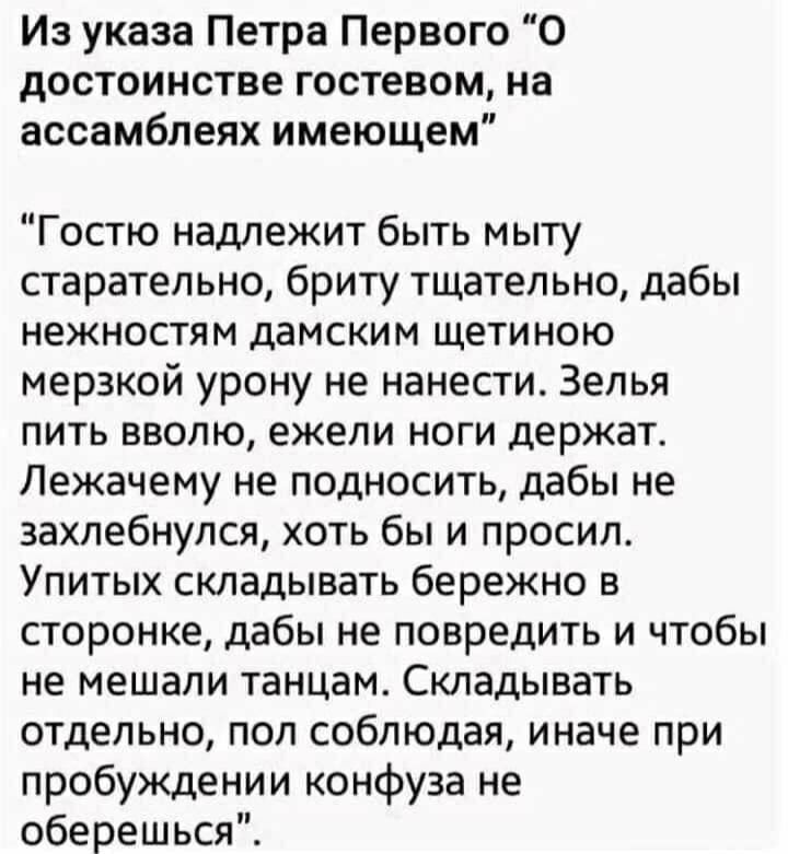 Из указа Петра Первого “О достоинстве гостем, на ассамблеях имеющем”

“Гостю надлежит быть мытy старательно, бритьy тщательно, дабы нежностям дамским щетиною мерзкой урону не нанести. Зелья пить вдоволь, ежели ноги держат. Лежачемy не подносить, дабы не захлебнулся, хоть бы и просил. Упитых складивать бережно в стороне, дабы не повредить и чтобы не