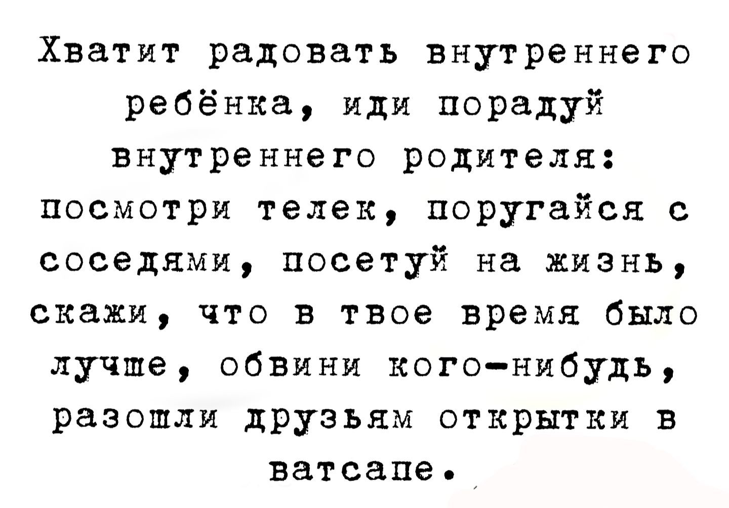 Хватит радоваться внутреннего ребёнка, иди порадуй внутреннего родителя: посмотри телек, поругайся с соседями, посети на жизнь, скажи, что в твоё время было лучше, обвини кого-нибудь, разошли друзьям открытки в ватсапе.