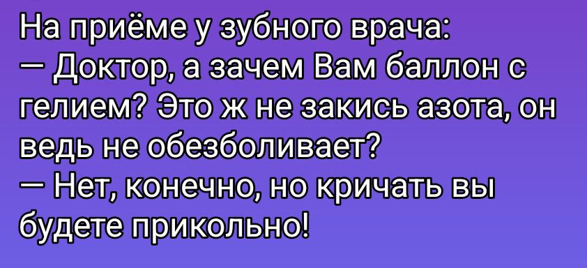 На приёме у зубного врача: 
— Доктор, а зачем Вам баллон с гелием? Это ж не закись азота, он ведь не обезболивает? 
— Нет, конечно, но кричать вы будете прикольно!