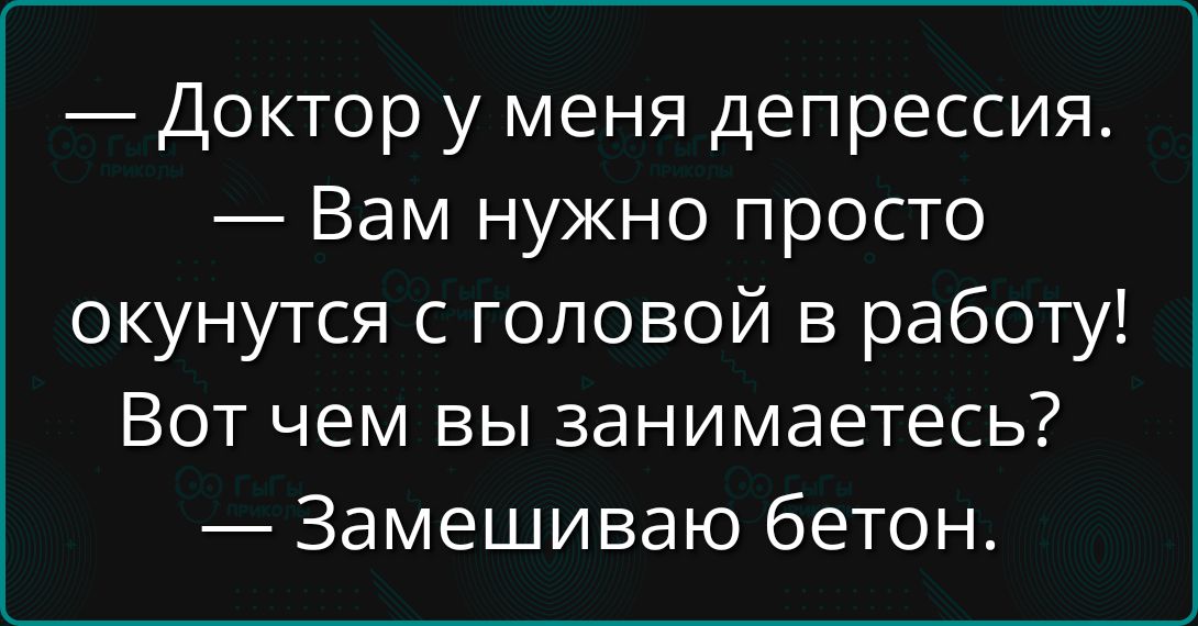 — Доктор у меня депрессия.
— Вам нужно просто окунуться с головой в работу!
Вот чем вы занимаетесь?
— Замешиваю бетон.
