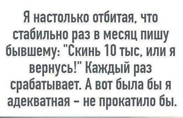 Я настолько отбитая, что стабильно раз в месяц пишу бывшему: 'Скинь 10 тыс, или я вернусь!' Каждый раз срабатывает. А вот была бы я адекватная - не прокатило бы.