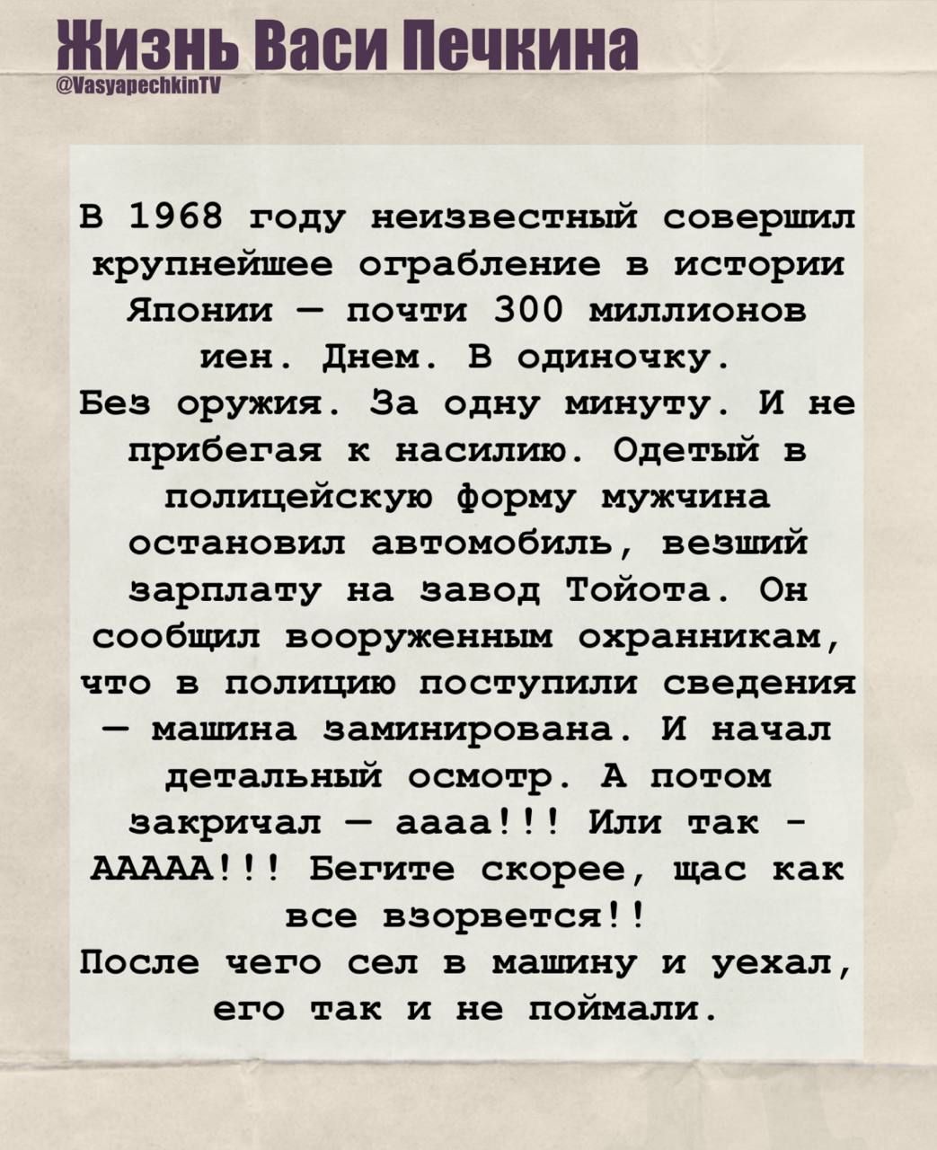Жизнь Васи Печкина @WasyapechkinTV

в 1968 году неизвестный совершил крупнейшее ограбление в истории Японии – почти 300 миллионов йен. Днём. В одиночку. Без оружия. За одну минуту. и не прибегая к насилию. Одетый в полицейскую форму мужчина остановил автомобиль, везший зарплату на завод Тойота. Он сообщил вооруженным охранникам, что в полицейскую ф