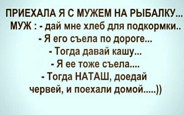 ПРИЕХАЛА Я С МУЖЕМ НА РЫБАЛКУ...
МУЖ: - дай мне хлеб для подкормки..
- Я его съела по дороге...
- Тогда давай кашу...
- Я ее тоже съела....
- Тогда НАТАШ, доеди червей, и поехали домой...)))