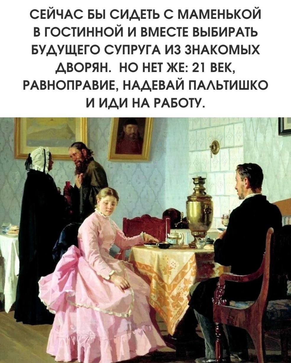 СЕЙЧАС БЫ СИДЕТЬ С МАМЕНЬКОЙ В ГОСТИНОЙ И ВМЕСТЕ ВЫБИРАТЬ БУДУЩЕГО СУПРУГА ИЗ ЗНАКОМЫХ ДВОРЯН. НО НЕТ ЖЕ: 21 ВЕК, РАВНОПРАВИЕ, НАДЕВАЙ ПАЛЬТИШКО И ИДИ НА РАБОТУ.