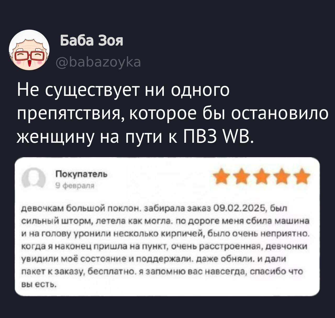 Не существует ни одного препятствия, которое бы остановило женщину на пути к ПВЗ WB. 
Покупатель 9 февраля .... девочкам большой поклон. забирала заказ 09.02.2025, был сильный шторм, летела как могла, по дороге меня сбила машина и на голову упали кирпичи, было очень неприятно. когда я наконец пришла на пункт, очень расстроенная, девочки увидели моё