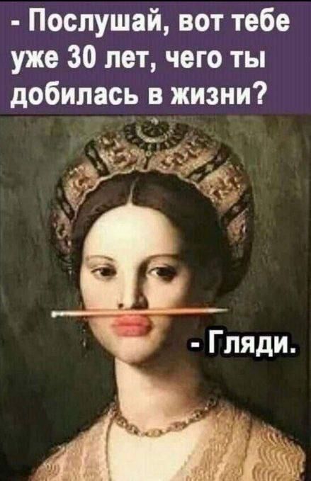 Послушай, вот тебе уже 30 лет, чего ты добилась в жизни? - Гляди.