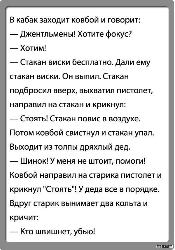 В кабак заходит ковбой и говорит:
— Джентльмены! Хотите фокус?
— Хотим!
— Стакан виски бесплатно. Дали ему стакан виски. Он выпил. Стакан подбросил вверх, выхватил пистолет, направил на стакан и крикнул:
— Стоять! Стакан повис в воздухе.
Потом ковбой свистнул и стакан упал.
Выходит из толпы дряхлый дед.
— Шинок! У меня не шоит, помоги!
Ковбой напра