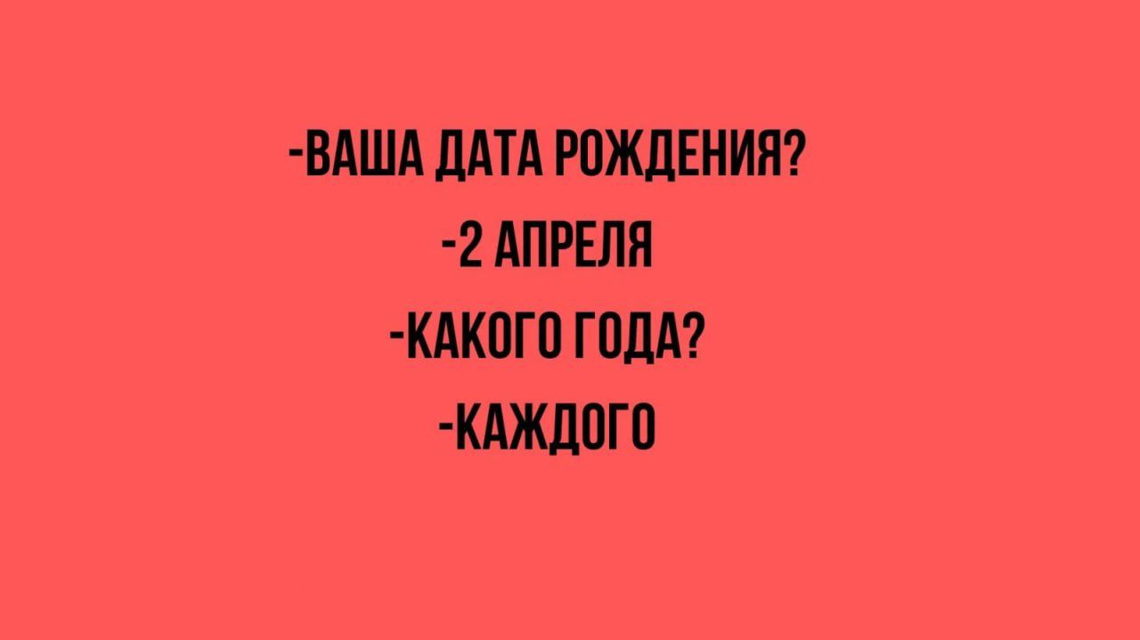 -ВАША ДАТА РОЖДЕНИЯ?
-2 АПРЕЛЯ
-КАКОГО ГОДА?
-КАЖДОГО