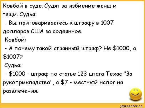 Ковбой в суде. Судят за избиение жены и тещи. Судья:
- Вы приговариваете к штрафу в 1007 долларов США за содеянное.
Ковбой:
- А почему такой странный штраф? Не $1000, а $1007?
Судья:
- $1000 - штраф по статье 123 штата Техас 