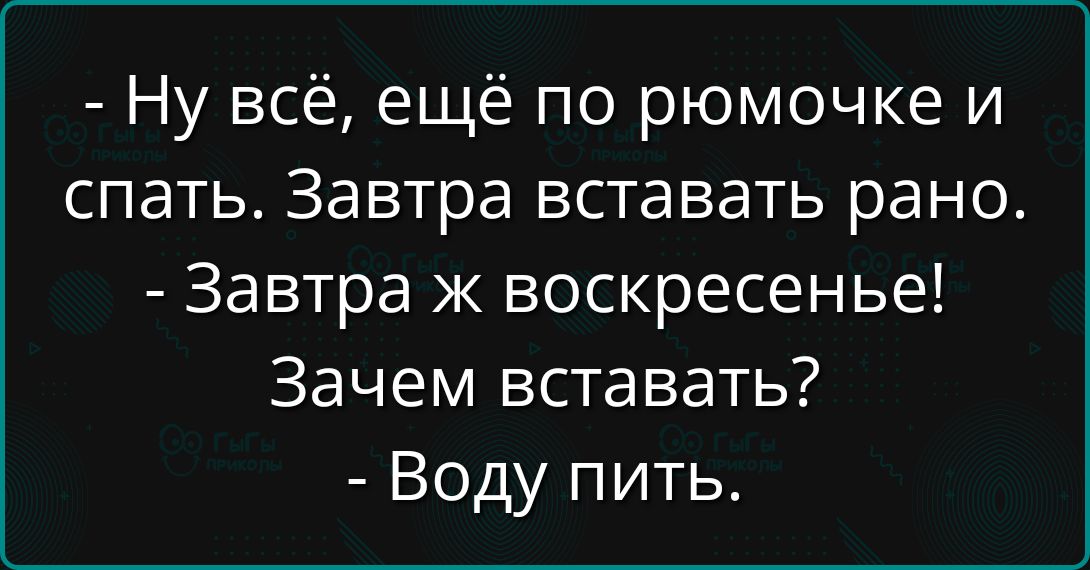 - Ну всё, ещё по ромочке и спать. Завтра вставать рано. 
- Завтра ж воскресенье! Зачем вставать? 
- Воду пить.